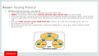 Copyright © 2014 Oracle and/or its affiliates. All rights reserved. |
Router– Routing Protocol
3. OSPF(Open Shortest Path First) – Link State RP
 RFC 2328에 규정되어 표준화된 라우팅 프로토콜로 모든 라우터 벤더가 지원
 계층화된 라우팅 동작을 수행하기 때문에 중대규모 네트워크에 사실상 가장 많이 사용되는 라우팅 프로토콜
 라우팅 정보 업데이트시 224.0.0.5와 224.0.0.6의 멀티캐스트 주소를 사용하며, 프로토콜 번호 89번을 사용하는 라우팅 프로토콜
 경로(링크) 상태가 변화가 생기면 변경된 부분만 업데이트를 실시, 30분 간격으로 링크 상태 재생(refresh)기능으로 라우팅 정보
교환
 목적지까지 비용이 가장 적게 소요되는 경로를 최적의 경로로 설정하는 링크 상태 라우팅 프로토콜이며 최단 경로 우선
알고리즘(Dijstra 다익스트라) 사용
 링크이 비용(cost)을 메트릭으로 사용하여 목적지 네트워크로의 경로를 결정, vs RIP 은 홉수, EIGRP는 대역폭과 지연값을
메트릭으로 사용
 