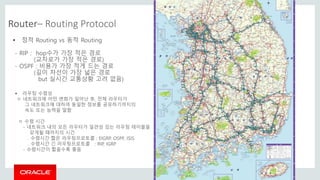 Copyright © 2014 Oracle and/or its affiliates. All rights reserved. |
Router– Routing Protocol
 정적 Routing vs 동적 Routing
- RIP : hop수가 가장 적은 경로
(교차로가 가장 적은 경로)
- OSPF : 비용가 가장 적게 드는 경로
(길이 차선이 가장 넓은 경로
but 실시간 교통상황 고려 없음)
 라우팅 수렴성
ㅇ 네트워크에 어떤 변화가 일어난 후, 전체 라우터가
그 네트워크에 대하여 동일한 정보를 공유하기까지의
속도 또는 능력을 말함
ㅇ 수렴 시간
- 네트워크 내의 모든 라우터가 일관성 있는 라우팅 테이블을
갖게될 때까지의 시간
. 수렴시간 짧은 라우팅프로토콜 : EIGRP, OSPF, ISIS
. 수렴시간 긴 라우팅프로토콜 : RIP, IGRP
- 수렴시간이 짧을수록 좋음
 