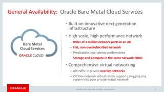 Copyright © 2016, Oracle and/or its affiliates. All rights reserved.
General Availability: Oracle Bare Metal Cloud Services
Bare Metal
Cloud Services
6
• Built on innovative next generation
infrastructure
• High scale, high performance network
─ 0rder of 1 million network ports in an AD
─ Flat, non-oversubscribed network
─ Predictable, low-latency performance
─ Storage and Compute in the same network fabric
• Comprehensive virtual networking
─ All traffic in private overlay networks
─ Off-box network virtualization supports plugging any
system into your private virtual network
 