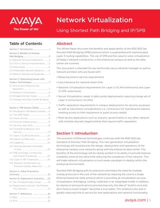 Abstract
This White Paper discusses the benefits and applicability of the IEEE 802.1aq
Shortest Path Bridging (SPB) protocol which is augmented with sophisticated
Layer 3 routing capabilities. The use of SPB and the value to solve virtualization
of today’s network connectivity in the enterprise campus as well as the data
center are covered.
This document is intended for any technically savvy network manager as well as
network architect who are faced with:
• Reducing time to service requirements
• Less tolerance for network down time
• Network Virtualization requirements for Layer 2 (VLAN-extensions) and Layer
3 (VRF-extensions)
• Server Virtualization needs in data center deployments requiring a large set of
Layer 2 connections (VLANs)
• Traffic separation requirements in campus deployments for security purposes
as well as robustness considerations (i.e. contractors for maintenance reasons
needing access to their equipment or guest access needs)
• Multi-tenant applications such as airports, governments or any other network
with multiple discrete (legal) entities that require traffic separation
Section 1: Introduction
The evolution of Ethernet technologies continues with the IEEE 802.1aq
standard of Shortest Path Bridging. This next generation virtualization
technology will revolutionize the design, deployment and operations of the
enterprise campus core networks along with the enterprise data center. The
benefits of the technology will be clearly evident in its ability to provide massive
scalability while at the same time reducing the complexity of the network. This
will make network virtualization a much easier paradigm to deploy within the
enterprise environment.
Shortest Path Bridging with its extensions eliminates the need for multiple
overlay protocols in the core of the network by reducing the core to a single
Ethernet based link state protocol which is providing all virtualization services
(virtualization of bridging, routing, multicast) in an integrated model. In addition,
by relying on end-point-service provisioning only, the idea of “build it once and
don’t have to touch it again” becomes a true reality. This simplicity also aids in
greatly reducing time to service for new applications and network functionality.
avaya.com | 1
Network Virtualization
Using Shortest Path Bridging and IP/SPB
Table of Contents
Section 1: Introduction................................1
Section 2: Benefits of Shortest
Path Bridging..................................................3
2.1 Network Service Enablement.............3
2.2 Time to Service Improvements.........5
2.3 Robustness.................................................6
2.4 Predictable Network Behavior .........6
2.5 Reduce Operational Expenses..........7
Section 3: Networking Issues with
Today’s Technologies..................................7
3.1 Service and Infrastructure
Separation....................................................7
3.2 Network Virtualization..........................8
3.3 Bridged Domain Issues ......................10
3.4 Storage and Data Center Bridging
................................................................................. 11
Section 4: SPB Solution Details......................12
4.1 Virtualization Standards Evolution.....12
4.2 The SPB Model....................................... 13
4.3 Frame format..........................................14
4.4 Protocol Infrastructure....................... 15
4.5 Service Layer QoS................................19
4.6 Forwarding Behavior and
Security......................................................19
4.7 Layer 2 VLAN Extensions................20
4.8 Failure and Recovery .........................20
4.9 Scalability.................................................20
4.10 Routing Between Extended
VLANs......................................................20
4.11 SPB and Edge Connectivity
with Switch Clustering ......................20
4.12 Layer 3 VRF Extensions ..................20
4.13 Network Simplification by
Protocol Overlay Reduction .......... 21
Section 5: Value Proposition
Summary ...................................................... 22
Section 6: Deployment Scenarios ...... 23
6.1 The Virtualized Data Center.............23
6.2 Deployment Scenario: MultiTenant
City Network .......................................... 27
Section 7: References ............................ 32
7.1 IEEE...............................................................32
7.2 IETF..............................................................32
 