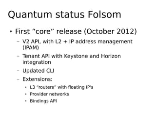 Quantum status Folsom
●   First “core” release (October 2012)
    –   V2 API, with L2 + IP address management
        (IPAM)
    –   Tenant API with Keystone and Horizon
        integration
    –   Updated CLI
    –   Extensions:
        ●   L3 “routers” with floating IP's
        ●   Provider networks
        ●   Bindings API
 