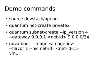 Demo commands
●   source devstack/openrc
●   quantum net-create private2
●   quantum subnet-create --ip_version 4
    --gateway 9.0.0.1 <net-id> 9.0.0.0/24
●   nova boot --image <image-id>
    --flavor 1 --nic net-id=<net-id-1>
    vm1
 