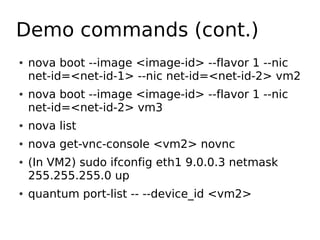Demo commands (cont.)
●   nova boot --image <image-id> --flavor 1 --nic
    net-id=<net-id-1> --nic net-id=<net-id-2> vm2
●   nova boot --image <image-id> --flavor 1 --nic
    net-id=<net-id-2> vm3
●   nova list
●   nova get-vnc-console <vm2> novnc
●   (In VM2) sudo ifconfig eth1 9.0.0.3 netmask
    255.255.255.0 up
●   quantum port-list -- --device_id <vm2>
 