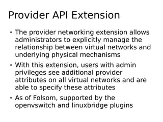 Provider API Extension
●   The provider networking extension allows
    administrators to explicitly manage the
    relationship between virtual networks and
    underlying physical mechanisms
●   With this extension, users with admin
    privileges see additional provider
    attributes on all virtual networks and are
    able to specify these attributes
●   As of Folsom, supported by the
    openvswitch and linuxbridge plugins
 