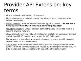 Provider API Extension: key
terms
●   Virtual network: a Quantum L2 segment
●   Physical network: a network connecting virtualization hosts and other
    network resources
●   Tenant network: a virtual network created by/for a tenant. The Tenant is
    not aware of how that network is physically realized
●   Provider network: a virtual network administratively created to map to a
    specific physical network
●   VLAN network: a virtual network realized as packets on a physical network
    containing 802.1Q headers with a specific VID field value
●   Flat network: a virtual network realized as packets on a specific physical
    network with no 802.1Q headers
●   GRE tunnel: a virtual network realized as packets encapsulated in a GRE
    tunnel. The GRE tunnel packets are routed by the compute node hosts, so
    GRE tunnels are not associated with a specific physical network
 