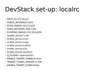 DevStack set-up: localrc
●   HOST_IP=172.16.0.2
●   PUBLIC_INTERFACE=eth1
●   FIXED_RANGE=10.0.0.0/24
●
    FIXED_NETWORK_SIZE=256
●   FLOATING_RANGE=172.31.0.0/24
●   disable_service n-net
●   enable_service q-svc
●   enable_service q-agt
●
    enable_service q-dhcp
●   enable_service q-l3
●   enable_service quantum
●   Q_PLUGIN="openvswitch"
●   ENABLE_TENANT_TUNNELS=True
●
    TENANT_TUNNEL_RANGES=1:100
●   ENABLE_TENANT_VLANS=False
 