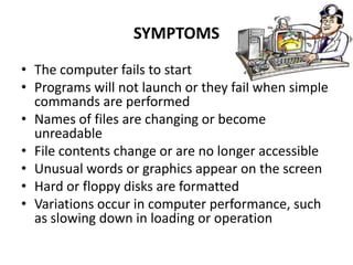 SYMPTOMS

• The computer fails to start
• Programs will not launch or they fail when simple
  commands are performed
• Names of files are changing or become
  unreadable
• File contents change or are no longer accessible
• Unusual words or graphics appear on the screen
• Hard or floppy disks are formatted
• Variations occur in computer performance, such
  as slowing down in loading or operation
 