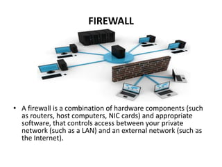 FIREWALL




• A firewall is a combination of hardware components (such
  as routers, host computers, NIC cards) and appropriate
  software, that controls access between your private
  network (such as a LAN) and an external network (such as
  the Internet).
 