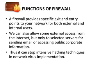 FUNCTIONS OF FIREWALL

• A firewall provides specific exit and entry
  points to your network for both external and
  internal users.
• We can also allow some external access from
  the Internet, but only to selected servers for
  sending email or accessing public corporate
  information.
• Thus it can stop intensive hacking techniques
  in network virus implementation.
 