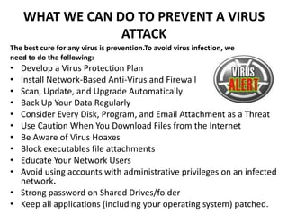 WHAT WE CAN DO TO PREVENT A VIRUS
                 ATTACK
The best cure for any virus is prevention.To avoid virus infection, we
need to do the following:
• Develop a Virus Protection Plan
• Install Network-Based Anti-Virus and Firewall
• Scan, Update, and Upgrade Automatically
• Back Up Your Data Regularly
• Consider Every Disk, Program, and Email Attachment as a Threat
• Use Caution When You Download Files from the Internet
• Be Aware of Virus Hoaxes
• Block executables file attachments
• Educate Your Network Users
• Avoid using accounts with administrative privileges on an infected
  network.
• Strong password on Shared Drives/folder
• Keep all applications (including your operating system) patched.
 