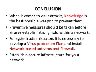 CONCLUSION
• When it comes to virus attacks, knowledge is
  the best possible weapon to prevent them.
• Preventive measures should be taken before
  viruses establish strong hold within a network.
• For system administrators it is necessary to
  develop a Virus protection Plan and install
  Network-based antivirus and Firewall.
• Establish a secure infrastructure for your
  network
 