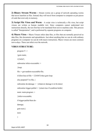 NETWORK VIRUS DETECTION AND PREVENTION




2) Binary Stream Worms – Stream worms are a group of network spreading worms
that never manifest as files. Instead, they will travel from computer to computer as just pieces
of code that exist only in memory.

3) Script File Virus and Worm – A script virus is technically a file virus, but script
viruses are written as human readable text. Since computers cannot understand text
instructions directly, the text first has to be translated from text to machine code. This process
is called ”Interpretation”, and is performed by separate programs on computer.

4) Macro Virus – Macro Viruses infect data files, or files that are normally perceived as
data files, like documents and spreadsheets. Just about anything that we can do with ordinary
programs on a computer we can do with macro instructions. Macro viruses are more common
now-a-days. These can infect over the network.

VIRUS STRUCTURE:
       program V :=

       {goto main;

       1234567;

       subroutine infect-executable :=

       {loop:

       file := get-random-executable-file;

       if (first-line-of-file = 1234567) then goto loop

       else prepend V to file; }

       subroutine do-damage := {whatever damage is to be done}

       subroutine trigger-pulled := {return true if condition holds}

       main: main-program :=

       {infect-executable;

       if trigger-pulled then do-

       damage;

       goto next;}

       next:

       }



                                               10
Deprt of ECE, BCET
 