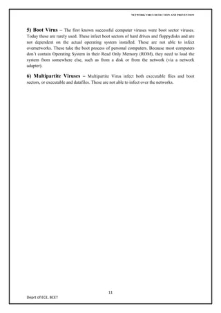 NETWORK VIRUS DETECTION AND PREVENTION




5) Boot Virus – The first known successful computer viruses were boot sector viruses.
Today these are rarely used. These infect boot sectors of hard drives and floppydisks and are
not dependent on the actual operating system installed. These are not able to infect
overnetworks. These take the boot process of personal computers. Because most computers
don’t contain Operating System in their Read Only Memory (ROM), they need to load the
system from somewhere else, such as from a disk or from the network (via a network
adapter).

6) Multipartite Viruses – Multipartite Virus infect both executable files and boot
sectors, or executable and datafiles. These are not able to infect over the networks.




                                               11
Deprt of ECE, BCET
 