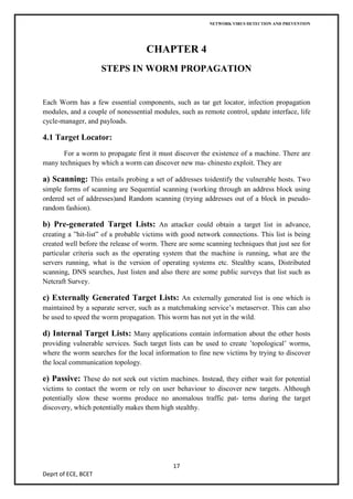 NETWORK VIRUS DETECTION AND PREVENTION




                                    CHAPTER 4
                     STEPS IN WORM PROPAGATION


Each Worm has a few essential components, such as tar get locator, infection propagation
modules, and a couple of nonessential modules, such as remote control, update interface, life
cycle-manager, and payloads.

4.1 Target Locator:
       For a worm to propagate first it must discover the existence of a machine. There are
many techniques by which a worm can discover new ma- chinesto exploit. They are

a) Scanning: This entails probing a set of addresses toidentify the vulnerable hosts. Two
simple forms of scanning are Sequential scanning (working through an address block using
ordered set of addresses)and Random scanning (trying addresses out of a block in pseudo-
random fashion).

b) Pre-generated Target Lists: An attacker could obtain a target list in advance,
creating a ”hit-list” of a probable victims with good network connections. This list is being
created well before the release of worm. There are some scanning techniques that just see for
particular criteria such as the operating system that the machine is running, what are the
servers running, what is the version of operating systems etc. Stealthy scans, Distributed
scanning, DNS searches, Just listen and also there are some public surveys that list such as
Netcraft Survey.

c) Externally Generated Target Lists: An externally generated list is one which is
maintained by a separate server, such as a matchmaking service’s metaserver. This can also
be used to speed the worm propagation. This worm has not yet in the wild.

d) Internal Target Lists: Many applications contain information about the other hosts
providing vulnerable services. Such target lists can be used to create ’topological’ worms,
where the worm searches for the local information to fine new victims by trying to discover
the local communication topology.

e) Passive: These do not seek out victim machines. Instead, they either wait for potential
victims to contact the worm or rely on user behaviour to discover new targets. Although
potentially slow these worms produce no anomalous traffic pat- terns during the target
discovery, which potentially makes them high stealthy.




                                             17
Deprt of ECE, BCET
 