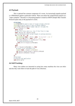 NETWORK VIRUS DETECTION AND PREVENTION




4.5 Payload:
       This is optional but common component of a worm. An increasingly popular payload
is a DDoSattack against a particular website. These can utilise the compromised systems as a
”super computer”. Recently it is becoming popular to install an SMTP (Simple Mail Transfer
Protocol) spam relay as the payload of a worm.




4.6 Self-Tracking:
       Many virus authors are interested in seeing how many machines the virus can infect
and also they want others to track the path of virus infections.




                                            19
Deprt of ECE, BCET
 