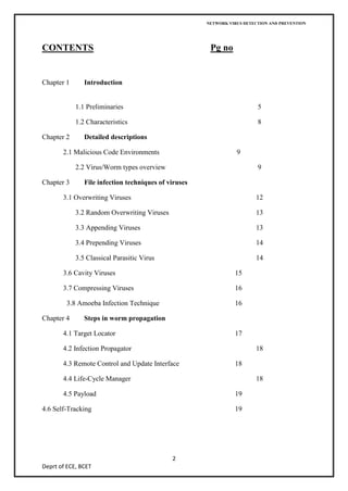 NETWORK VIRUS DETECTION AND PREVENTION




CONTENTS                                               Pg no


Chapter 1      Introduction


            1.1 Preliminaries                                            5

            1.2 Characteristics                                          8

Chapter 2      Detailed descriptions

       2.1 Malicious Code Environments                           9

            2.2 Virus/Worm types overview                                9

Chapter 3      File infection techniques of viruses

       3.1 Overwriting Viruses                                          12

            3.2 Random Overwriting Viruses                              13

            3.3 Appending Viruses                                       13

            3.4 Prepending Viruses                                      14

            3.5 Classical Parasitic Virus                               14

       3.6 Cavity Viruses                                       15

       3.7 Compressing Viruses                                  16

        3.8 Amoeba Infection Technique                          16

Chapter 4      Steps in worm propagation

       4.1 Target Locator                                       17

       4.2 Infection Propagator                                         18

       4.3 Remote Control and Update Interface                  18

       4.4 Life-Cycle Manager                                           18

       4.5 Payload                                              19

4.6 Self-Tracking                                               19




                                             2
Deprt of ECE, BCET
 