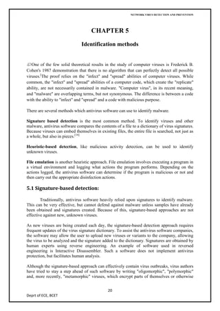 NETWORK VIRUS DETECTION AND PREVENTION




                                     CHAPTER 5

                               Identification methods


   One of the few solid theoretical results in the study of computer viruses is Frederick B.
Cohen's 1987 demonstration that there is no algorithm that can perfectly detect all possible
viruses.[The proof relies on the "infect" and "spread" abilities of computer viruses. While
common, the "infect" and "spread" abilities of a computer code, which create the "replicate"
ability, are not necessarily contained in malware. "Computer virus", in its recent meaning,
and "malware" are overlapping terms, but not synonymous. The difference is between a code
with the ability to "infect" and "spread" and a code with malicious purpose.

There are several methods which antivirus software can use to identify malware.

Signature based detection is the most common method. To identify viruses and other
malware, antivirus software compares the contents of a file to a dictionary of virus signatures.
Because viruses can embed themselves in existing files, the entire file is searched, not just as
a whole, but also in pieces.[16]

Heuristic-based detection, like malicious activity detection, can be used to identify
unknown viruses.

File emulation is another heuristic approach. File emulation involves executing a program in
a virtual environment and logging what actions the program performs. Depending on the
actions logged, the antivirus software can determine if the program is malicious or not and
then carry out the appropriate disinfection actions.

5.1 Signature-based detection:

        Traditionally, antivirus software heavily relied upon signatures to identify malware.
This can be very effective, but cannot defend against malware unless samples have already
been obtained and signatures created. Because of this, signature-based approaches are not
effective against new, unknown viruses.

As new viruses are being created each day, the signature-based detection approach requires
frequent updates of the virus signature dictionary. To assist the antivirus software companies,
the software may allow the user to upload new viruses or variants to the company, allowing
the virus to be analyzed and the signature added to the dictionary. Signatures are obtained by
human experts using reverse engineering. An example of software used in reversed
engineering is Interactive Disassembler. Such a software does not implement antivirus
protection, but facilitates human analysis.

Although the signature-based approach can effectively contain virus outbreaks, virus authors
have tried to stay a step ahead of such software by writing "oligomorphic", "polymorphic"
and, more recently, "metamorphic" viruses, which encrypt parts of themselves or otherwise


                                              20
Deprt of ECE, BCET
 