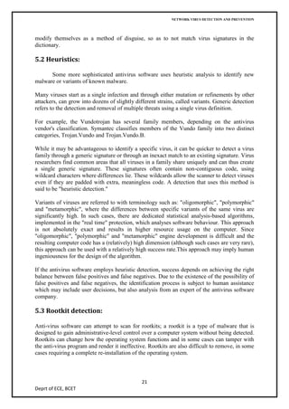 NETWORK VIRUS DETECTION AND PREVENTION




modify themselves as a method of disguise, so as to not match virus signatures in the
dictionary.

5.2 Heuristics:

      Some more sophisticated antivirus software uses heuristic analysis to identify new
malware or variants of known malware.

Many viruses start as a single infection and through either mutation or refinements by other
attackers, can grow into dozens of slightly different strains, called variants. Generic detection
refers to the detection and removal of multiple threats using a single virus definition.

For example, the Vundotrojan has several family members, depending on the antivirus
vendor's classification. Symantec classifies members of the Vundo family into two distinct
categories, Trojan.Vundo and Trojan.Vundo.B.

While it may be advantageous to identify a specific virus, it can be quicker to detect a virus
family through a generic signature or through an inexact match to an existing signature. Virus
researchers find common areas that all viruses in a family share uniquely and can thus create
a single generic signature. These signatures often contain non-contiguous code, using
wildcard characters where differences lie. These wildcards allow the scanner to detect viruses
even if they are padded with extra, meaningless code. A detection that uses this method is
said to be "heuristic detection."

Variants of viruses are referred to with terminology such as: "oligomorphic", "polymorphic"
and "metamorphic", where the differences between specific variants of the same virus are
significantly high. In such cases, there are dedicated statistical analysis-based algorithms,
implemented in the "real time" protection, which analyses software behaviour. This approach
is not absolutely exact and results in higher resource usage on the computer. Since
"oligomorphic", "polymorphic" and "metamorphic" engine development is difficult and the
resulting computer code has a (relatively) high dimension (although such cases are very rare),
this approach can be used with a relatively high success rate.This approach may imply human
ingeniousness for the design of the algorithm.

If the antivirus software employs heuristic detection, success depends on achieving the right
balance between false positives and false negatives. Due to the existence of the possibility of
false positives and false negatives, the identification process is subject to human assistance
which may include user decisions, but also analysis from an expert of the antivirus software
company.

5.3 Rootkit detection:

Anti-virus software can attempt to scan for rootkits; a rootkit is a type of malware that is
designed to gain administrative-level control over a computer system without being detected.
Rootkits can change how the operating system functions and in some cases can tamper with
the anti-virus program and render it ineffective. Rootkits are also difficult to remove, in some
cases requiring a complete re-installation of the operating system.



                                               21
Deprt of ECE, BCET
 