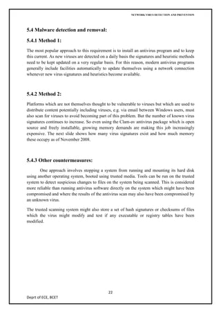NETWORK VIRUS DETECTION AND PREVENTION




5.4 Malware detection and removal:

5.4.1 Method 1:
The most popular approach to this requirement is to install an antivirus program and to keep
this current. As new viruses are detected on a daily basis the signatures and heuristic methods
need to be kept updated on a very regular basis. For this reason, modern antivirus programs
generally include facilities automatically to update themselves using a network connection
whenever new virus signatures and heuristics become available.



5.4.2 Method 2:
Platforms which are not themselves thought to be vulnerable to viruses but which are used to
distribute content potentially including viruses, e.g. via email between Windows users, must
also scan for viruses to avoid becoming part of this problem. But the number of known virus
signatures continues to increase. So even using the Clam-av antivirus package which is open
source and freely installable, growing memory demands are making this job increasingly
expensive. The next slide shows how many virus signatures exist and how much memory
these occupy as of November 2008.



5.4.3 Other countermeasures:
       One approach involves stopping a system from running and mounting its hard disk
using another operating system, booted using trusted media. Tools can be run on the trusted
system to detect suspicious changes to files on the system being scanned. This is considered
more reliable than running antivirus software directly on the system which might have been
compromised and where the results of the antivirus scan may also have been compromised by
an unknown virus.

The trusted scanning system might also store a set of hash signatures or checksums of files
which the virus might modify and test if any executable or registry tables have been
modified.




                                              22
Deprt of ECE, BCET
 
