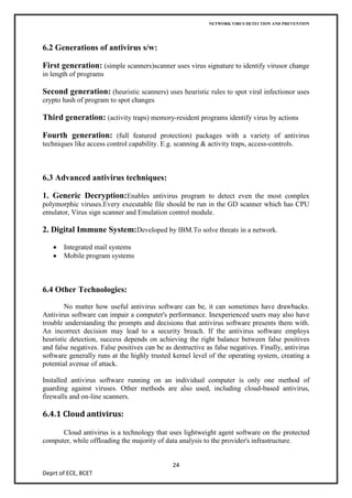 NETWORK VIRUS DETECTION AND PREVENTION




6.2 Generations of antivirus s/w:

First generation: (simple scanners)scanner uses virus signature to identify virusor change
in length of programs

Second generation: (heuristic scanners) uses heuristic rules to spot viral infectionor uses
crypto hash of program to spot changes

Third generation: (activity traps) memory-resident programs identify virus by actions

Fourth generation: (full featured protection) packages with a variety of antivirus
techniques like access control capability. E.g. scanning & activity traps, access-controls.



6.3 Advanced antivirus techniques:

1. Generic Decryption:Enables antivirus program to detect even the most complex
polymorphic viruses.Every executable file should be run in the GD scanner which has CPU
emulator, Virus sign scanner and Emulation control module.

2. Digital Immune System:Developed by IBM.To solve threats in a network.

       Integrated mail systems
       Mobile program systems



6.4 Other Technologies:
        No matter how useful antivirus software can be, it can sometimes have drawbacks.
Antivirus software can impair a computer's performance. Inexperienced users may also have
trouble understanding the prompts and decisions that antivirus software presents them with.
An incorrect decision may lead to a security breach. If the antivirus software employs
heuristic detection, success depends on achieving the right balance between false positives
and false negatives. False positives can be as destructive as false negatives. Finally, antivirus
software generally runs at the highly trusted kernel level of the operating system, creating a
potential avenue of attack.

Installed antivirus software running on an individual computer is only one method of
guarding against viruses. Other methods are also used, including cloud-based antivirus,
firewalls and on-line scanners.

6.4.1 Cloud antivirus:

      Cloud antivirus is a technology that uses lightweight agent software on the protected
computer, while offloading the majority of data analysis to the provider's infrastructure.


                                               24
Deprt of ECE, BCET
 