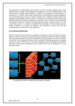 NETWORK VIRUS DETECTION AND PREVENTION




One approach to implementing cloud antivirus involves scanning suspicious files using
multiple antivirus engines. This approach was proposed by an early implementation of the
cloud antivirus concept called CloudAV. CloudAV was designed to send programs or
documents to a network cloud where multiple antivirus and behavioral detection programs
are used simultaneously in order to improve detection rates. Parallel scanning of files using
potentially incompatible antivirus scanners is achieved by spawning a virtual machine per
detection engine and therefore eliminating any possible issues. CloudAV can also perform
"retrospective detection," whereby the cloud detection engine rescans all files in its file
access history when a new threat is identified thus improving new threat detection speed.
Finally, CloudAV is a solution for effective virus scanning on devices that lack the
computing power to perform the scans themselves.

6.4.2 Network firewall:

Network firewalls prevent unknown programs and processes from accessing the system.
However, they are not antivirus systems and make no attempt to identify or remove anything.
They may protect against infection from outside the protected computer or network, and limit
the activity of any malicious software which is present by blocking incoming or outgoing
requests on certain TCP/IP ports. A firewall is designed to deal with broader system threats
that come from network connections into the system and is not an alternative to a virus
protection system.




       An illustration of where a firewall would be located in a network.




                                                25
Deprt of ECE, BCET
 