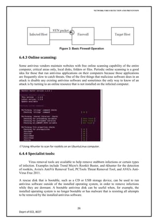 NETWORK VIRUS DETECTION AND PREVENTION




6.4.3 Online scanning:

Some antivirus vendors maintain websites with free online scanning capability of the entire
computer, critical areas only, local disks, folders or files. Periodic online scanning is a good
idea for those that run antivirus applications on their computers because those applications
are frequently slow to catch threats. One of the first things that malicious software does in an
attack is disable any existing antivirus software and sometimes the only way to know of an
attack is by turning to an online resource that is not installed on the infected computer.




  Using rkhunter to scan for rootkits on an UbuntuLinux computer.

6.4.4 Specialist tools:

        Virus removal tools are available to help remove stubborn infections or certain types
of infection. Examples include Trend Micro's Rootkit Buster, and rkhunter for the detection
of rootkits, Avira's AntiVir Removal Tool, PCTools Threat Removal Tool, and AVG's Anti-
Virus Free 2011.

A rescue disk that is bootable, such as a CD or USB storage device, can be used to run
antivirus software outside of the installed operating system, in order to remove infections
while they are dormant. A bootable antivirus disk can be useful when, for example, the
installed operating system is no longer bootable or has malware that is resisting all attempts
to be removed by the installed antivirus software.



                                              26
Deprt of ECE, BCET
 