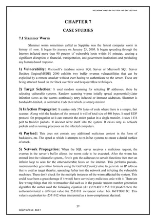 NETWORK VIRUS DETECTION AND PREVENTION




                                      CHAPTER 7
                                    CASE STUDIES
7.1 Slammer Worm
        Slammer worm sometimes called as Sapphire was the fastest computer worm in
history till now. It began his journey on January 25, 2003. It began spreading through the
Internet infected more than 90 percent of vulnerable hosts within 10 minutes, causing a
significant disruption to financial, transportation, and government institutions and precluding
any human-based response.

1) Vulnerability: Microsoft’s database server SQL Server or Microsoft SQL Server
Desktop Engine(MSDE) 2000 exhibits two buffer overrun vulnerabilities that can be
exploited by a remote attacker without ever having to authenticate to the server. These are
being attacked based on the Stack overflow and heap overflow techniques.

2) Target Selection: It used random scanning for selecting IP addresses, there by
selecting vulnerable systems. Random scanning worms intially spread exponentially,later
infection slows as the worms continually retry infected or immune addresses. Slammer is
bandwidth-limited, in contrast to Code Red which is latency-limited.

3) Infection Propagator: It carries only 376 bytes of code where there is a simple, fast
scanner. Along with the headers of the protocol it will of total size of 404 bytes. It used UDP
protocol for propagation so it can transmit the entire packet in a single transfer. It uses 1434
port to transfer packets. It doesnot write itself into the system. It exists only as network
packets and in running processes on the infected computers.

4) Payload: This does not contain any additional malicious content in the form of
backdoors, etc. The speed at which it attempts to re-infect systems to create a denial surface
of attack.

5) Network Propagation: When the SQL server receives a malicious request, the
overrun in the server’s buffer allows the worm code to be executed. After the worm has
entered into the vulnerable system,, first it gets the addresses to certain functions then start an
infinite loop to scan for the othervulnerable hosts on the internet. This performs pseudo-
randomnumber generation formula using the GetTickCount() value to generate an IP address
that is used as target thereby, spreading furher into the network and infecting the vulnerable
machines. These don’t check for the multiple instances of the worm affected the system. This
could have been a great damage if it would have carried any malicious code with it. There are
few wrong things that this wormauthor did such as in the pseudo random number generation
algorithm the author used the following equation x1= (x?214013+2531011)mod232here the
authorsubstituted a different value for 2531011 increment value: hex 0xFFD9613C. This
value is equivalent to -2531012 when interpreted as a twos-complement decimal.


                                                27
Deprt of ECE, BCET
 