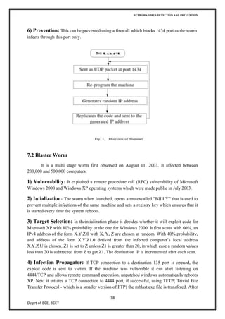 NETWORK VIRUS DETECTION AND PREVENTION




6) Prevention: This can be prevented using a firewall which blocks 1434 port as the worm
infects through this port only.




7.2 Blaster Worm
      It is a multi stage worm first observed on August 11, 2003. It affected between
200,000 and 500,000 computers.

1) Vulnerability: It exploited a remote procedure call (RPC) vulnerability of Microsoft
Windows 2000 and Windows XP operating systems which were made public in July 2003.

2) Intialization: The worm when launched, opens a mutexcalled ”BILLY” that is used to
prevent multiple infections of the same machine and sets a registry key which ensures that it
is started every time the system reboots.

3) Target Selection: In theintialization phase it decides whether it will exploit code for
Microsoft XP with 80% probability or the one for Windows 2000. It first scans with 60%, an
IPv4 address of the form X.Y.Z.0 with X, Y, Z are chosen at random. With 40% probability,
and address of the form X.Y.Z1.0 derived from the infected computer’s local address
X.Y.Z.U is chosen. Z1 is set to Z unless Z1 is greater than 20, in which case a random values
less than 20 is subtracted from Z to get Z1. The destination IP is incremented after each scan.

4) Infection Propagator: If TCP connection to a destination 135 port is opened, the
exploit code is sent to victim. If the machine was vulnerable it can start listening on
4444/TCP and allows remote command execution. unpatched windows automatically reboots
XP. Next it intiates a TCP connection to 4444 port, if successful, using TFTP( Trivial File
Transfer Protocol - which is a smaller version of FTP) the mblast.exe file is transfered. After

                                              28
Deprt of ECE, BCET
 