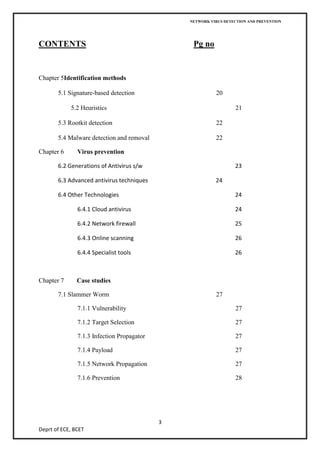NETWORK VIRUS DETECTION AND PREVENTION




CONTENTS                                         Pg no


Chapter 5Identification methods

       5.1 Signature-based detection                      20

            5.2 Heuristics                                        21

       5.3 Rootkit detection                              22

       5.4 Malware detection and removal                  22

Chapter 6      Virus prevention

       6.2 Generations of Antivirus s/w                           23

       6.3 Advanced antivirus techniques                  24

       6.4 Other Technologies                                     24

               6.4.1 Cloud antivirus                              24

               6.4.2 Network firewall                             25

               6.4.3 Online scanning                              26

               6.4.4 Specialist tools                             26



Chapter 7      Case studies

       7.1 Slammer Worm                                   27

               7.1.1 Vulnerability                                27

               7.1.2 Target Selection                             27

               7.1.3 Infection Propagator                         27

               7.1.4 Payload                                      27

               7.1.5 Network Propagation                          27

               7.1.6 Prevention                                   28




                                            3
Deprt of ECE, BCET
 