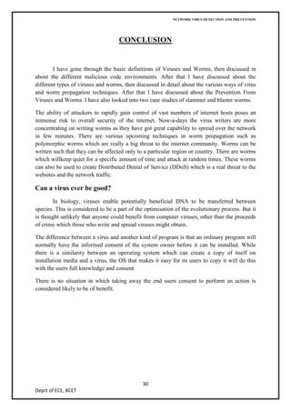 NETWORK VIRUS DETECTION AND PREVENTION




                                    CONCLUSION


        I have gone through the basic definitions of Viruses and Worms, then discussed in
about the different malicious code environments. After that I have discussed about the
different types of viruses and worms, then discussed in detail about the various ways of virus
and worm propagation techniques. After that I have discussed about the Prevention From
Viruses and Worms. I have also looked into two case studies of slammer and blaster worms.

The ability of attackers to rapidly gain control of vast numbers of internet hosts poses an
immense risk to overall security of the internet. Now-a-days the virus writers are more
concentrating on writing worms as they have got great capability to spread over the network
in few minutes. There are various upcoming techniques in worm propagation such as
polymorphic worms which are really a big threat to the internet community. Worms can be
written such that they can be affected only to a particular region or country. There are worms
which willkeep quiet for a specific amount of time and attack at random times. These worms
can also be used to create Distributed Denial of Service (DDoS) which is a real threat to the
websites and the network traffic.

Can a virus ever be good?
        In biology, viruses enable potentially beneficial DNA to be transferred between
species. This is considered to be a part of the optimisation of the evolutionary process. But it
is thought unlikely that anyone could benefit from computer viruses, other than the proceeds
of crime which those who write and spread viruses might obtain.

The difference between a virus and another kind of program is that an ordinary program will
normally have the informed consent of the system owner before it can be installed. While
there is a similarity between an operating system which can create a copy of itself on
installation media and a virus, the OS that makes it easy for its users to copy it will do this
with the users full knowledge and consent.

There is no situation in which taking away the end users consent to perform an action is
considered likely to be of benefit.




                                              30
Deprt of ECE, BCET
 