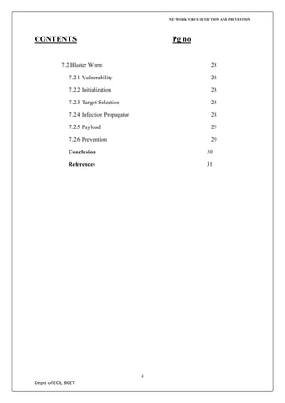 NETWORK VIRUS DETECTION AND PREVENTION




CONTENTS                                         Pg no


            7.2 Blaster Worm                                       28

               7.2.1 Vulnerability                                 28

               7.2.2 Initialization                                28

               7.2.3 Target Selection                              28

               7.2.4 Infection Propagator                          28

               7.2.5 Payload                                       29

               7.2.6 Prevention                                    29

               Conclusion                                        30

               References                                        31




                                            4
Deprt of ECE, BCET
 