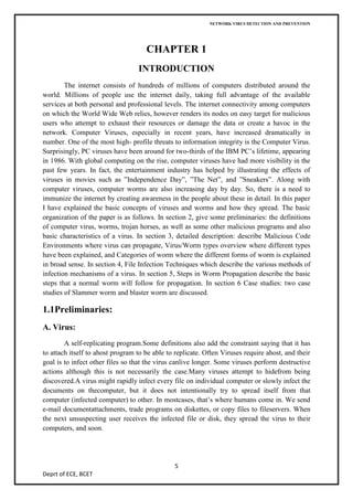 NETWORK VIRUS DETECTION AND PREVENTION




                                     CHAPTER 1
                                  INTRODUCTION
        The internet consists of hundreds of millions of computers distributed around the
world. Millions of people use the internet daily, taking full advantage of the available
services at both personal and professional levels. The internet connectivity among computers
on which the World Wide Web relies, however renders its nodes on easy target for malicious
users who attempt to exhaust their resources or damage the data or create a havoc in the
network. Computer Viruses, especially in recent years, have increased dramatically in
number. One of the most high- profile threats to information integrity is the Computer Virus.
Surprisingly, PC viruses have been around for two-thirds of the IBM PC’s lifetime, appearing
in 1986. With global computing on the rise, computer viruses have had more visibility in the
past few years. In fact, the entertainment industry has helped by illustrating the effects of
viruses in movies such as ”Independence Day”, ”The Net”, and ”Sneakers”. Along with
computer viruses, computer worms are also increasing day by day. So, there is a need to
immunize the internet by creating awareness in the people about these in detail. In this paper
I have explained the basic concepts of viruses and worms and how they spread. The basic
organization of the paper is as follows. In section 2, give some preliminaries: the definitions
of computer virus, worms, trojan horses, as well as some other malicious programs and also
basic characteristics of a virus. In section 3, detailed description: describe Malicious Code
Environments where virus can propagate, Virus/Worm types overview where different types
have been explained, and Categories of worm where the different forms of worm is explained
in broad sense. In section 4, File Infection Techniques which describe the various methods of
infection mechanisms of a virus. In section 5, Steps in Worm Propagation describe the basic
steps that a normal worm will follow for propagation. In section 6 Case studies: two case
studies of Slammer worm and blaster worm are discussed.

1.1Preliminaries:
A. Virus:
        A self-replicating program.Some definitions also add the constraint saying that it has
to attach itself to ahost program to be able to replicate. Often Viruses require ahost, and their
goal is to infect other files so that the virus canlive longer. Some viruses perform destructive
actions although this is not necessarily the case.Many viruses attempt to hidefrom being
discovered.A virus might rapidly infect every file on individual computer or slowly infect the
documents on thecomputer, but it does not intentionally try to spread itself from that
computer (infected computer) to other. In mostcases, that’s where humans come in. We send
e-mail documentattachments, trade programs on diskettes, or copy files to fileservers. When
the next unsuspecting user receives the infected file or disk, they spread the virus to their
computers, and soon.




                                               5
Deprt of ECE, BCET
 