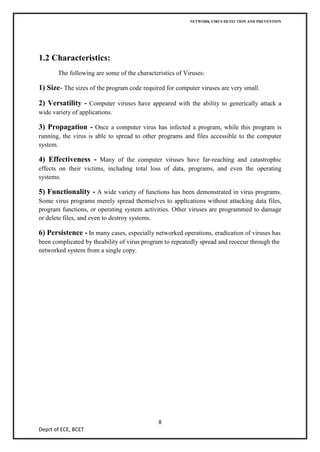 NETWORK VIRUS DETECTION AND PREVENTION




1.2 Characteristics:
       The following are some of the characteristics of Viruses:

1) Size- The sizes of the program code required for computer viruses are very small.

2) Versatility - Computer viruses have appeared with the ability to generically attack a
wide variety of applications.

3) Propagation - Once a computer virus has infected a program, while this program is
running, the virus is able to spread to other programs and files accessible to the computer
system.

4) Effectiveness - Many of the computer viruses have far-reaching and catastrophic
effects on their victims, including total loss of data, programs, and even the operating
systems.

5) Functionality - A wide variety of functions has been demonstrated in virus programs.
Some virus programs merely spread themselves to applications without attacking data files,
program functions, or operating system activities. Other viruses are programmed to damage
or delete files, and even to destroy systems.

6) Persistence - In many cases, especially networked operations, eradication of viruses has
been complicated by theability of virus program to repeatedly spread and reoccur through the
networked system from a single copy.




                                              8
Deprt of ECE, BCET
 