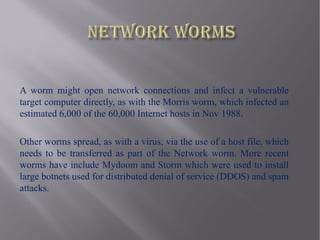 A worm might open network connections and infect a vulnerable
target computer directly, as with the Morris worm, which infected an
estimated 6,000 of the 60,000 Internet hosts in Nov 1988.

Other worms spread, as with a virus, via the use of a host file, which
needs to be transferred as part of the Network worm. More recent
worms have include Mydoom and Storm which were used to install
large botnets used for distributed denial of service (DDOS) and spam
attacks.
 