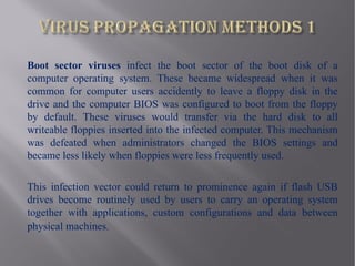 Boot sector viruses infect the boot sector of the boot disk of a
computer operating system. These became widespread when it was
common for computer users accidently to leave a floppy disk in the
drive and the computer BIOS was configured to boot from the floppy
by default. These viruses would transfer via the hard disk to all
writeable floppies inserted into the infected computer. This mechanism
was defeated when administrators changed the BIOS settings and
became less likely when floppies were less frequently used.

This infection vector could return to prominence again if flash USB
drives become routinely used by users to carry an operating system
together with applications, custom configurations and data between
physical machines.
 