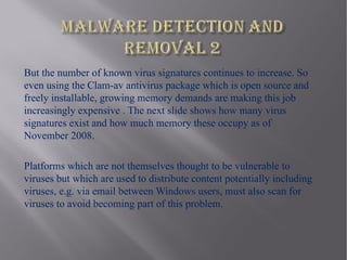 But the number of known virus signatures continues to increase. So
even using the Clam-av antivirus package which is open source and
freely installable, growing memory demands are making this job
increasingly expensive . The next slide shows how many virus
signatures exist and how much memory these occupy as of
November 2008.

Platforms which are not themselves thought to be vulnerable to
viruses but which are used to distribute content potentially including
viruses, e.g. via email between Windows users, must also scan for
viruses to avoid becoming part of this problem.
 