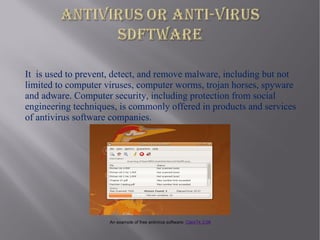 It is used to prevent, detect, and remove malware, including but not
limited to computer viruses, computer worms, trojan horses, spyware
and adware. Computer security, including protection from social
engineering techniques, is commonly offered in products and services
of antivirus software companies.




                     An example of free antivirus software: ClamTk 3.08
 