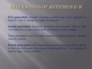 First generation: (simple scanners) scanner uses virus signature to
identify virus or change in length of programs

Second generation: (heuristic scanners) uses heuristic rules to spot
viral infection or uses crypto hash of program to spot changes

Third generation: (activity traps) memory-resident programs identify
virus by actions

Fourth generation: (full featured protection) packages with a variety
of antivirus techniques like access control capability. E.g. scanning &
activity traps, access-controls.
 