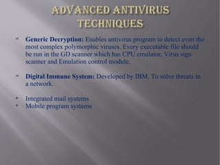 
    Generic Decryption: Enables antivirus program to detect even the
    most complex polymorphic viruses. Every executable file should
    be run in the GD scanner which has CPU emulator, Virus sign
    scanner and Emulation control module.

    Digital Immune System: Developed by IBM. To solve threats in
    a network.

    Integrated mail systems

    Mobile program systems
 