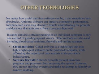 No matter how useful antivirus software can be, it can sometimes have
drawbacks. Antivirus software can impair a computer's performance.
Inexperienced users may also have trouble understanding the prompts
and decisions that antivirus software presents them with.

Installed antivirus software running on an individual computer is only
one method of guarding against viruses. Other methods are also used,
including cloud-based antivirus, firewalls and on-line scanners.
 
     Cloud antivirus: Cloud antivirus is a technology that uses
     lightweight agent software on the protected computer, while
     offloading the majority of data analysis to the provider's
     infrastructure.
 
     Network firewall: Network firewalls prevent unknown
     programs and processes from accessing the system. However,
     they are not antivirus systems and make no attempt to identify or
     remove anything.
 