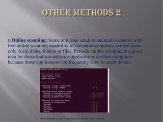 3. Online  scanning: Some antivirus vendors maintain websites with
free online scanning capability of the entire computer, critical areas
only, local disks, folders or files. Periodic online scanning is a good
idea for those that run antivirus applications on their computers
because those applications are frequently slow to catch threats.




                 Using rkhunter to scan for rootkitson an Ubuntu Linux computer.
 