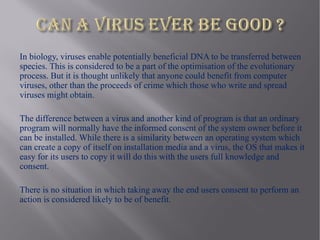 In biology, viruses enable potentially beneficial DNA to be transferred between
species. This is considered to be a part of the optimisation of the evolutionary
process. But it is thought unlikely that anyone could benefit from computer
viruses, other than the proceeds of crime which those who write and spread
viruses might obtain.

The difference between a virus and another kind of program is that an ordinary
program will normally have the informed consent of the system owner before it
can be installed. While there is a similarity between an operating system which
can create a copy of itself on installation media and a virus, the OS that makes it
easy for its users to copy it will do this with the users full knowledge and
consent.

There is no situation in which taking away the end users consent to perform an
action is considered likely to be of benefit.
 
