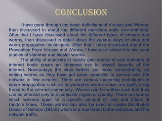 I have gone through the basic definitions of Viruses and Worms,
then discussed in about the different malicious code environments.
After that I have discussed about the different types of viruses and
worms, then discussed in detail about the various ways of virus and
worm propagation techniques. After that I have discussed about the
Prevention From Viruses and Worms. I have also looked into two case
studies of slammer and blaster worms.
      The ability of attackers to rapidly gain control of vast numbers of
internet hosts poses an immense risk to overall security of the
internet. Now-a-days the virus writers are more concentrating on
writing worms as they have got great capability to spread over the
network in few minutes. There are various upcoming techniques in
worm propagation such as polymorphic worms which are really a big
threat to the internet community. Worms can be written such that they
can be affected only to a particular region or country. There are worms
which willkeep quiet for a specific amount of time and attack at
random times. These worms can also be used to create Distributed
Denial of Service (DDoS) which is a real threat to the websites and the
network traffic.
 