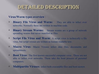 Virus/Worm types overview :

    Binary File Virus and Worm:               They are able to infect over
    networks. Normally these are written in machine code.

    Binary Stream Worms:            Stream worms are a group of network
    spreading worms that never manifest as files.

    Script File Virus and Worm: A script virus is technically a file
    virus, but script viruses are written as human readable text.

    Macro Virus: Macro Viruses infect data files, documents and
    spreadsheets.

    Boot Virus: The first known successful computer virus . These are not
    able to infect over networks. These take the boot process of personal
    computers.

    Multipartite Viruses: infect both executable files and boot sectors
 