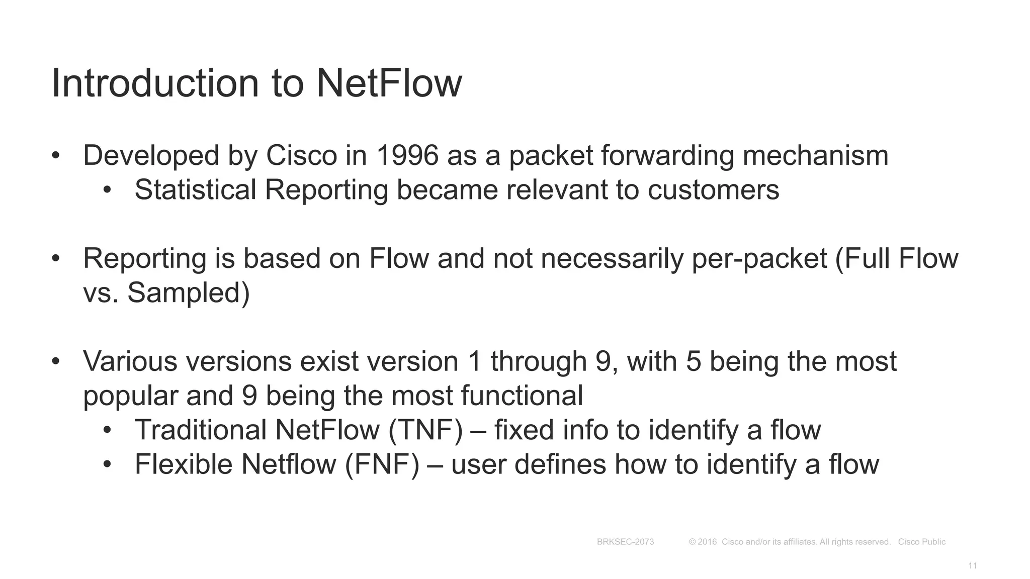 Introduction to NetFlow
• Developed by Cisco in 1996 as a packet forwarding mechanism
• Statistical Reporting became relevant to customers
• Reporting is based on Flow and not necessarily per-packet (Full Flow
vs. Sampled)
• Various versions exist version 1 through 9, with 5 being the most
popular and 9 being the most functional
• Traditional NetFlow (TNF) – fixed info to identify a flow
• Flexible Netflow (FNF) – user defines how to identify a flow
 