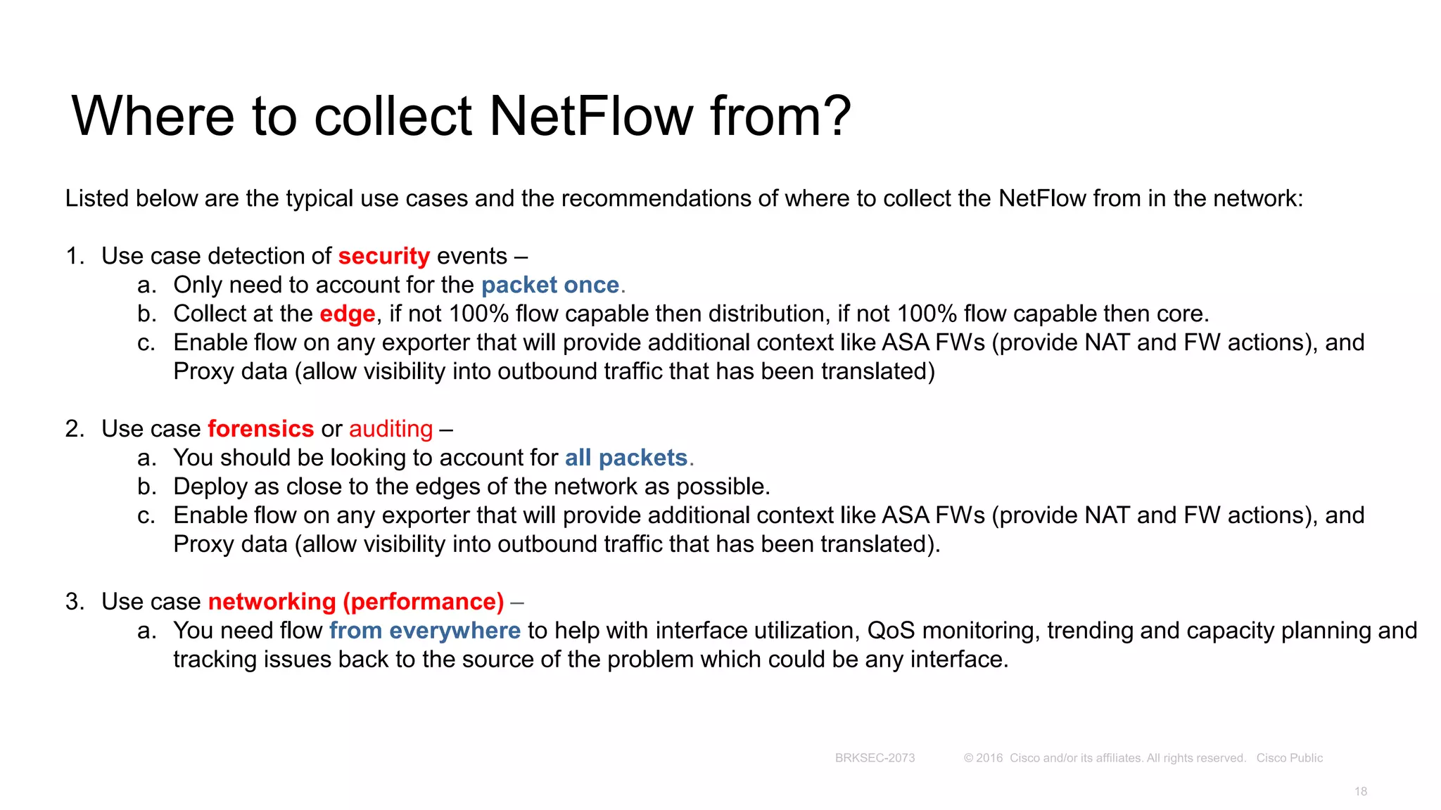 Where to collect NetFlow from?
Listed below are the typical use cases and the recommendations of where to collect the NetFlow from in the network:
1. Use case detection of security events –
a. Only need to account for the packet once.
b. Collect at the edge, if not 100% flow capable then distribution, if not 100% flow capable then core.
c. Enable flow on any exporter that will provide additional context like ASA FWs (provide NAT and FW actions), and
Proxy data (allow visibility into outbound traffic that has been translated)
2. Use case forensics or auditing –
a. You should be looking to account for all packets.
b. Deploy as close to the edges of the network as possible.
c. Enable flow on any exporter that will provide additional context like ASA FWs (provide NAT and FW actions), and
Proxy data (allow visibility into outbound traffic that has been translated).
3. Use case networking (performance) –
a. You need flow from everywhere to help with interface utilization, QoS monitoring, trending and capacity planning and
tracking issues back to the source of the problem which could be any interface.
 
