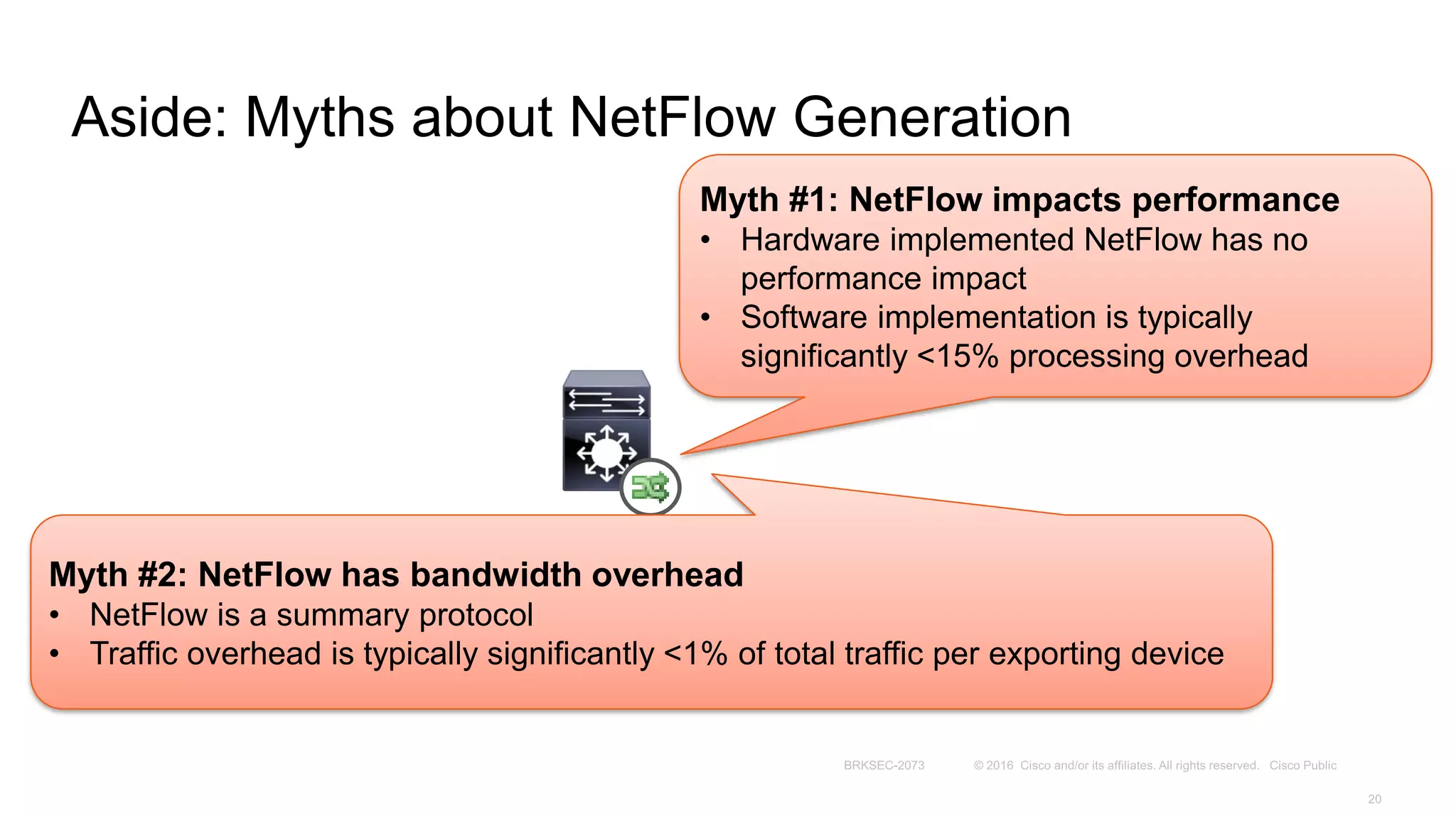 Aside: Myths about NetFlow Generation
Myth #1: NetFlow impacts performance
• Hardware implemented NetFlow has no
performance impact
• Software implementation is typically
significantly <15% processing overhead
Myth #2: NetFlow has bandwidth overhead
• NetFlow is a summary protocol
• Traffic overhead is typically significantly <1% of total traffic per exporting device
 