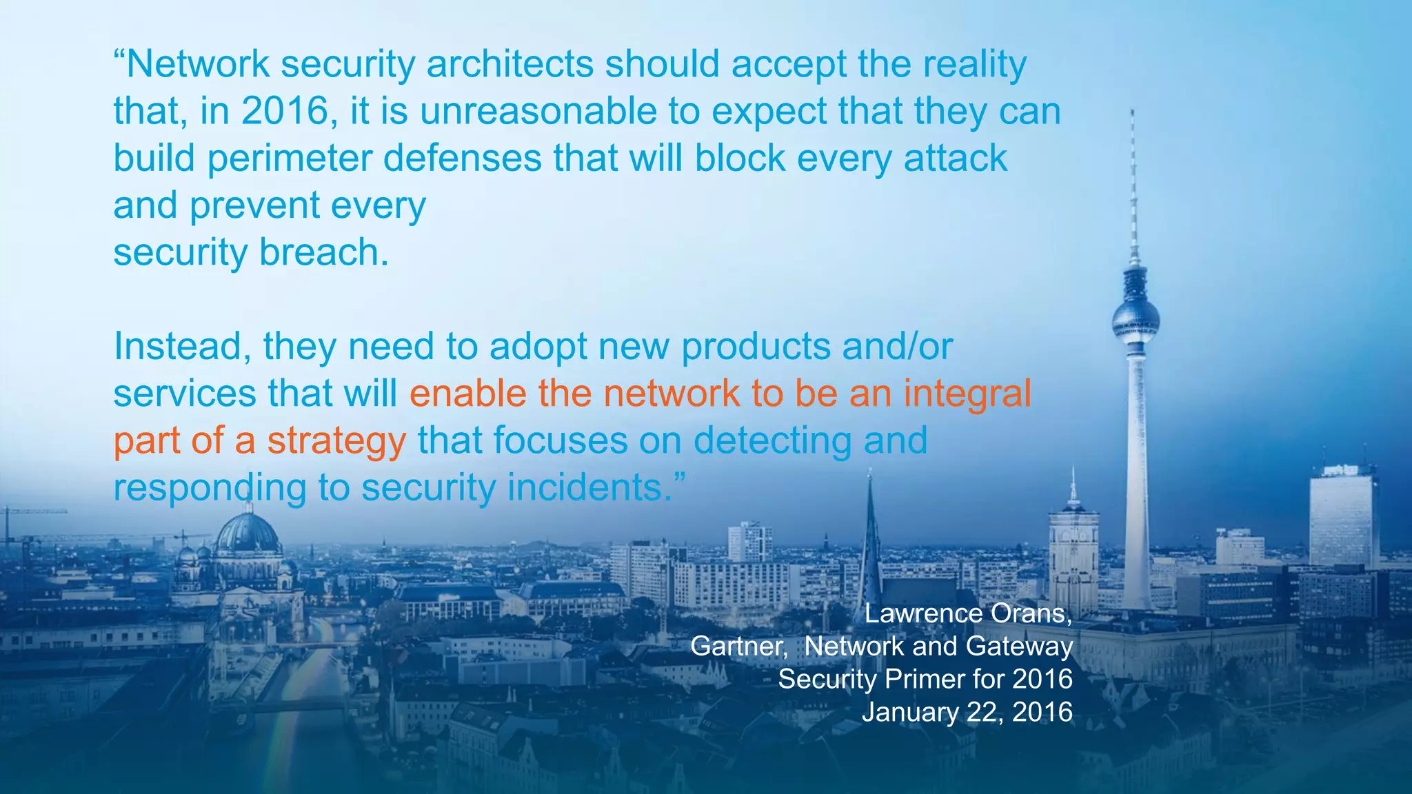 Partner Security Day @ Cisco Live Berlin
Lawrence Orans,
Gartner, Network and Gateway
Security Primer for 2016
January 22, 2016
“Network security architects should accept the reality
that, in 2016, it is unreasonable to expect that they can
build perimeter defenses that will block every attack
and prevent every
security breach.
Instead, they need to adopt new products and/or
services that will enable the network to be an integral
part of a strategy that focuses on detecting and
responding to security incidents.”
 