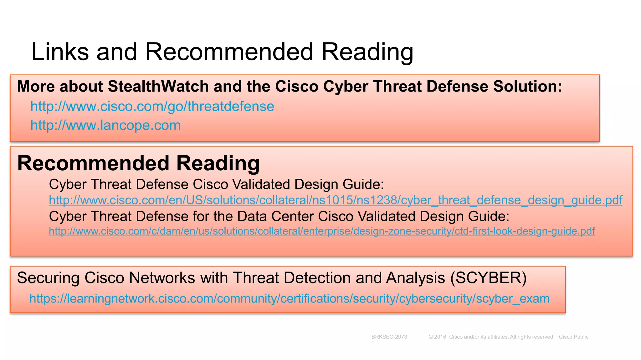 Links and Recommended Reading
More about StealthWatch and the Cisco Cyber Threat Defense Solution:
http://www.cisco.com/go/threatdefense
http://www.lancope.com
Recommended Reading
Cyber Threat Defense Cisco Validated Design Guide:
http://www.cisco.com/en/US/solutions/collateral/ns1015/ns1238/cyber_threat_defense_design_guide.pdf
Cyber Threat Defense for the Data Center Cisco Validated Design Guide:
http://www.cisco.com/c/dam/en/us/solutions/collateral/enterprise/design-zone-security/ctd-first-look-design-guide.pdf
Securing Cisco Networks with Threat Detection and Analysis (SCYBER)
https://learningnetwork.cisco.com/community/certifications/security/cybersecurity/scyber_exam
 
