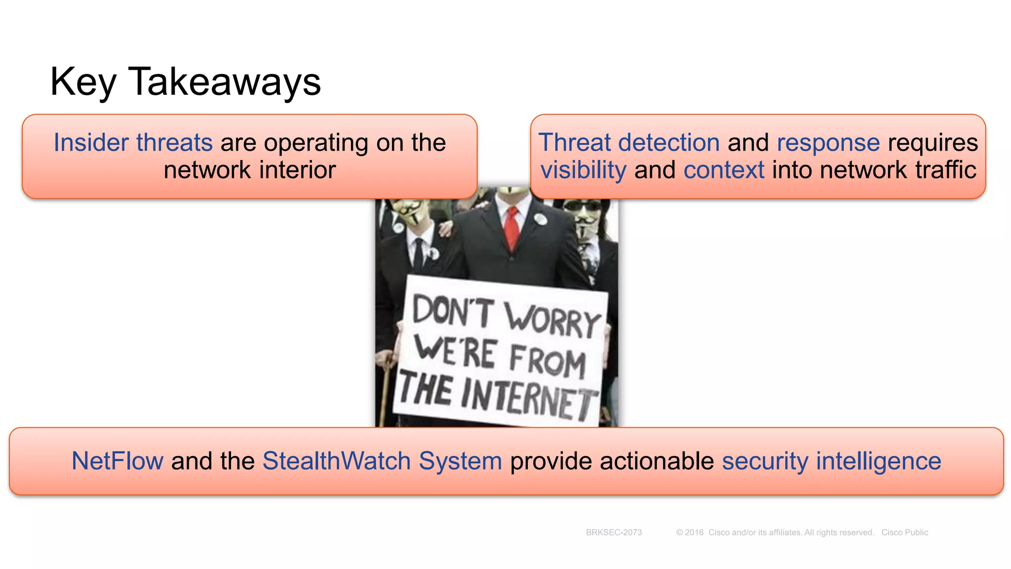 Key Takeaways
Insider threats are operating on the
network interior
Threat detection and response requires
visibility and context into network traffic
NetFlow and the StealthWatch System provide actionable security intelligence
 